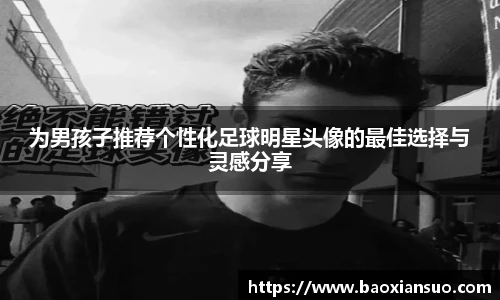 为男孩子推荐个性化足球明星头像的最佳选择与灵感分享